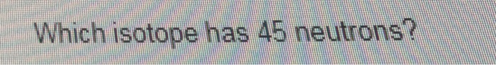Which isotope has 45 neutrons